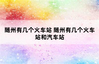 随州有几个火车站 随州有几个火车站和汽车站